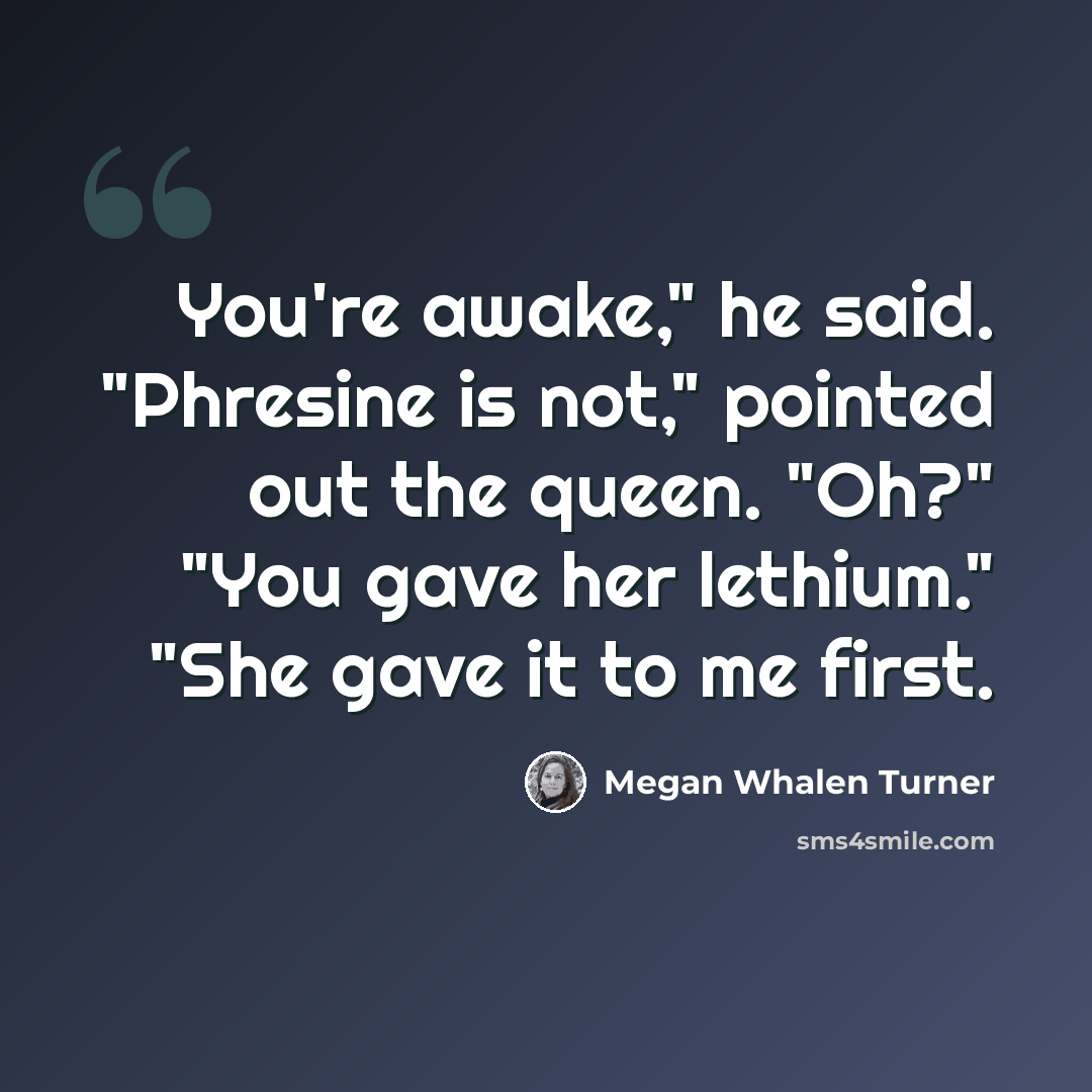 “You're awake," he said. "Phresine is not," pointed out the queen. "Oh?" "You gave her lethium." "She gave it to me first.” quote by Megan Whalen Turner