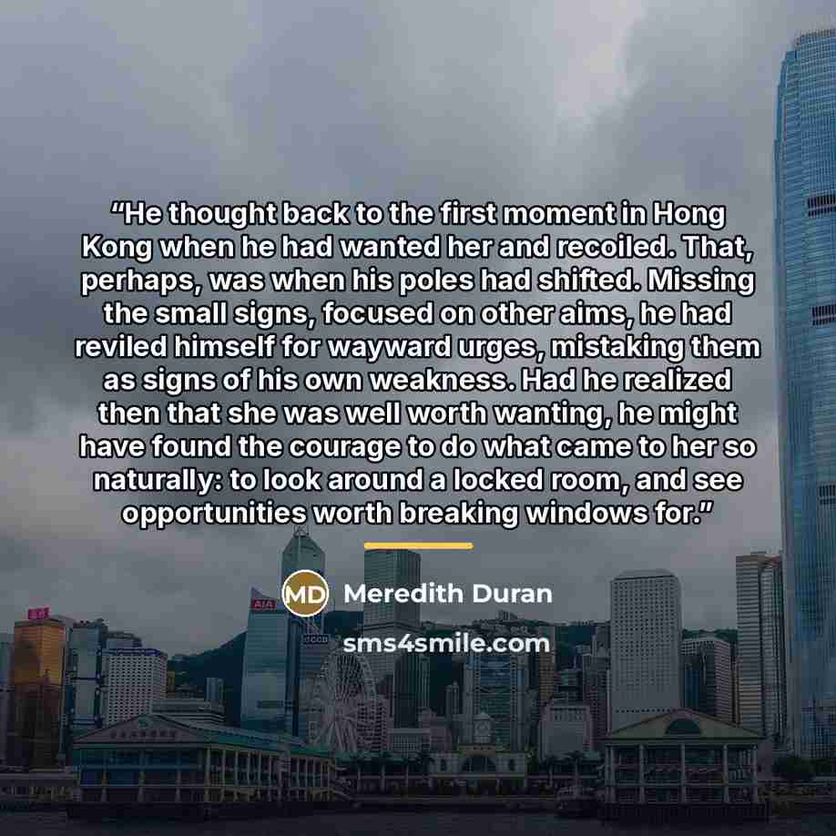 “He thought back to the first moment in Hong Kong when he had wanted her and recoiled. That, perhaps, was when his poles had shifted. Missing the small signs, focused on other aims, he had reviled himself for wayward urges, mistaking them as signs of his own weakness. Had he realized then that she…” quote by Meredith Duran