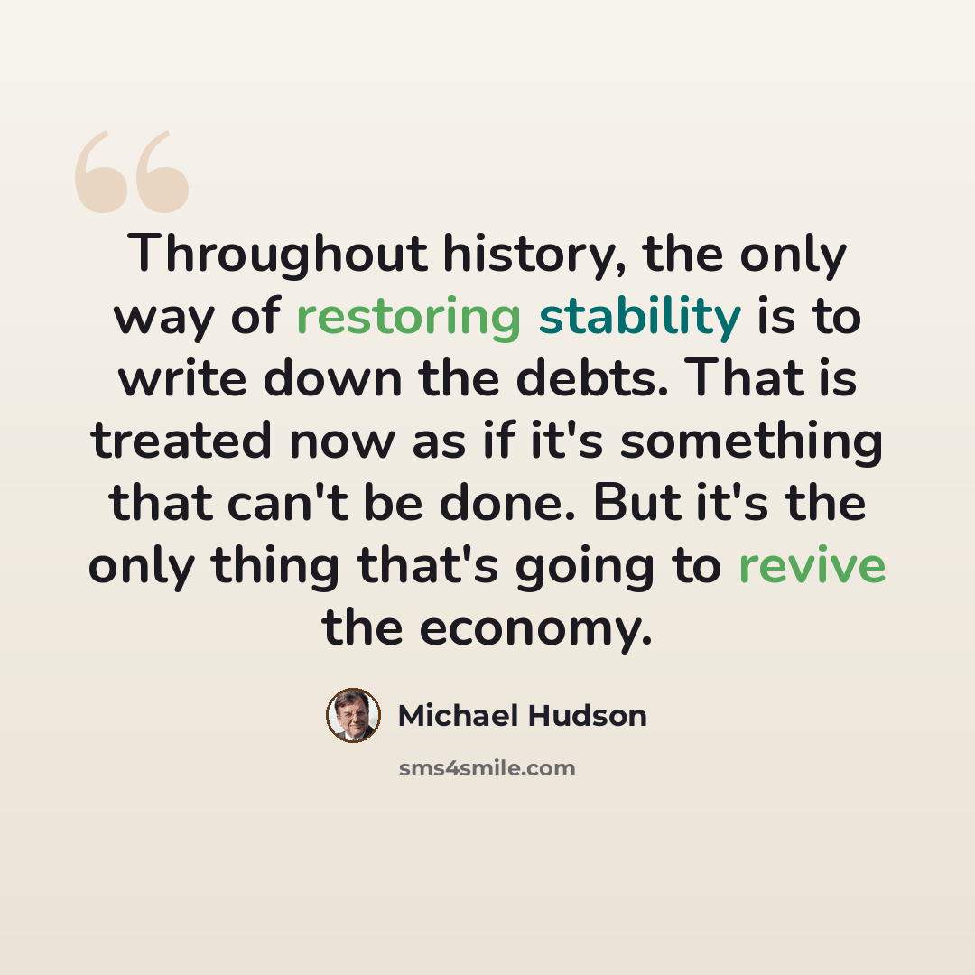“Throughout history, the only way of restoring stability is to write down the debts. That is treated now as if it's something that can't be done. But it's the only thing that's going to revive the economy.” quote by Michael Hudson