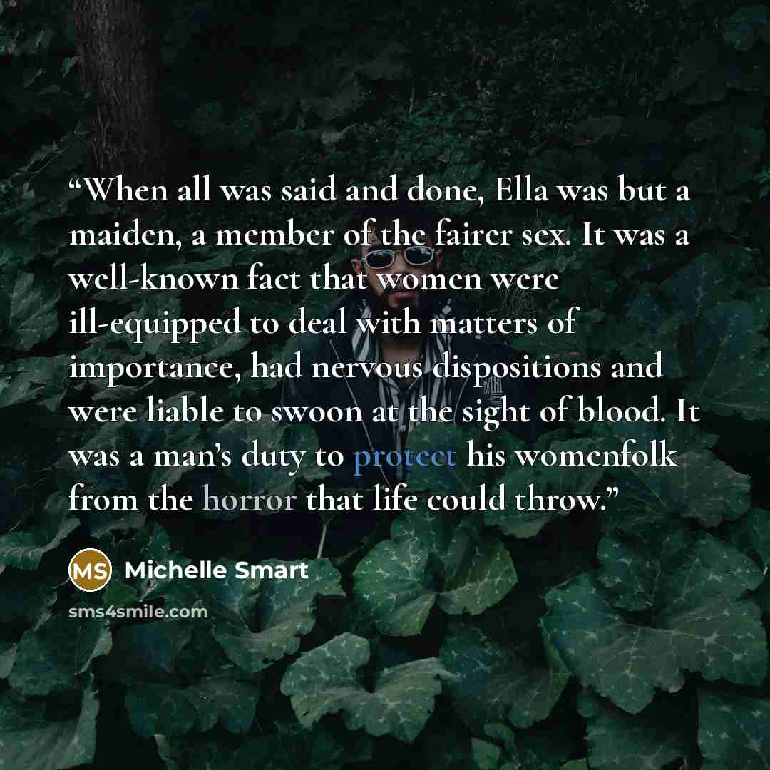 “When all was said and done, Ella was but a maiden, a member of the fairer sex. It was a well-known fact that women were ill-equipped to deal with matters of importance, had nervous dispositions and were liable to swoon at the sight of blood. It was a man’s duty to protect his womenfolk from the…” quote by Michelle Smart