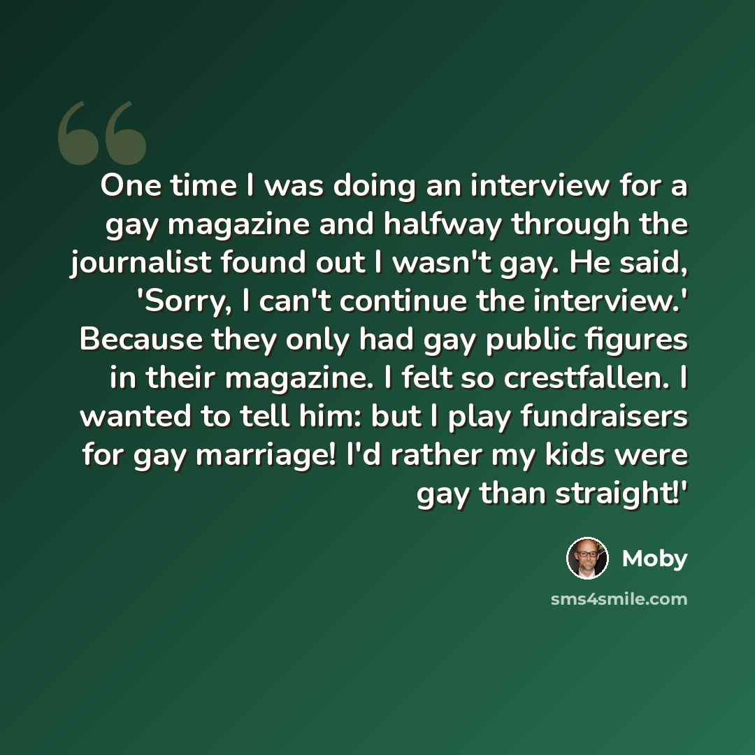 “One time I was doing an interview for a gay magazine and halfway through the journalist found out I wasn't gay. He said, 'Sorry, I can't continue the interview.' Because they only had gay public figures in their magazine. I felt so crestfallen. I wanted to tell him: but I play fundraisers for gay…” quote by Moby