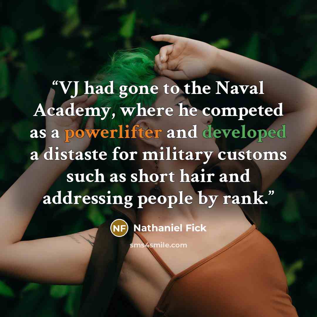 “VJ had gone to the Naval Academy, where he competed as a powerlifter and developed a distaste for military customs such as short hair and addressing people by rank.” quote by Nathaniel Fick