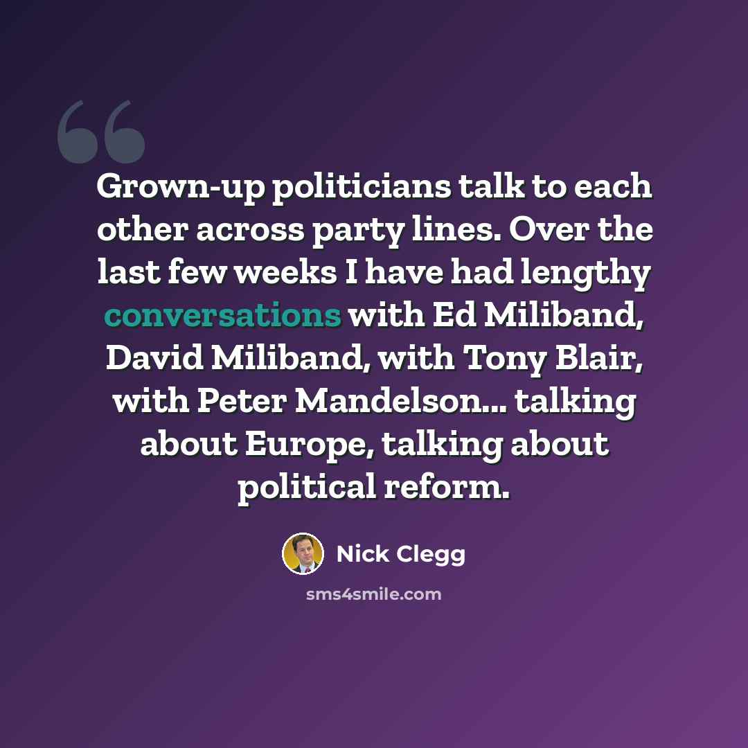 “Grown-up politicians talk to each other across party lines. Over the last few weeks I have had lengthy conversations with Ed Miliband, David Miliband, with Tony Blair, with Peter Mandelson... talking about Europe, talking about political reform.” quote by Nick Clegg