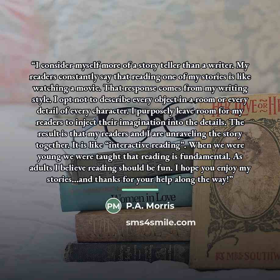 “I consider myself more of a story teller than a writer. My readers constantly say that reading one of my stories is like watching a movie. That response comes from my writing style. I opt not to describe every object in a room or every detail of every character. I purposely leave room for my…” quote by P.A. Morris