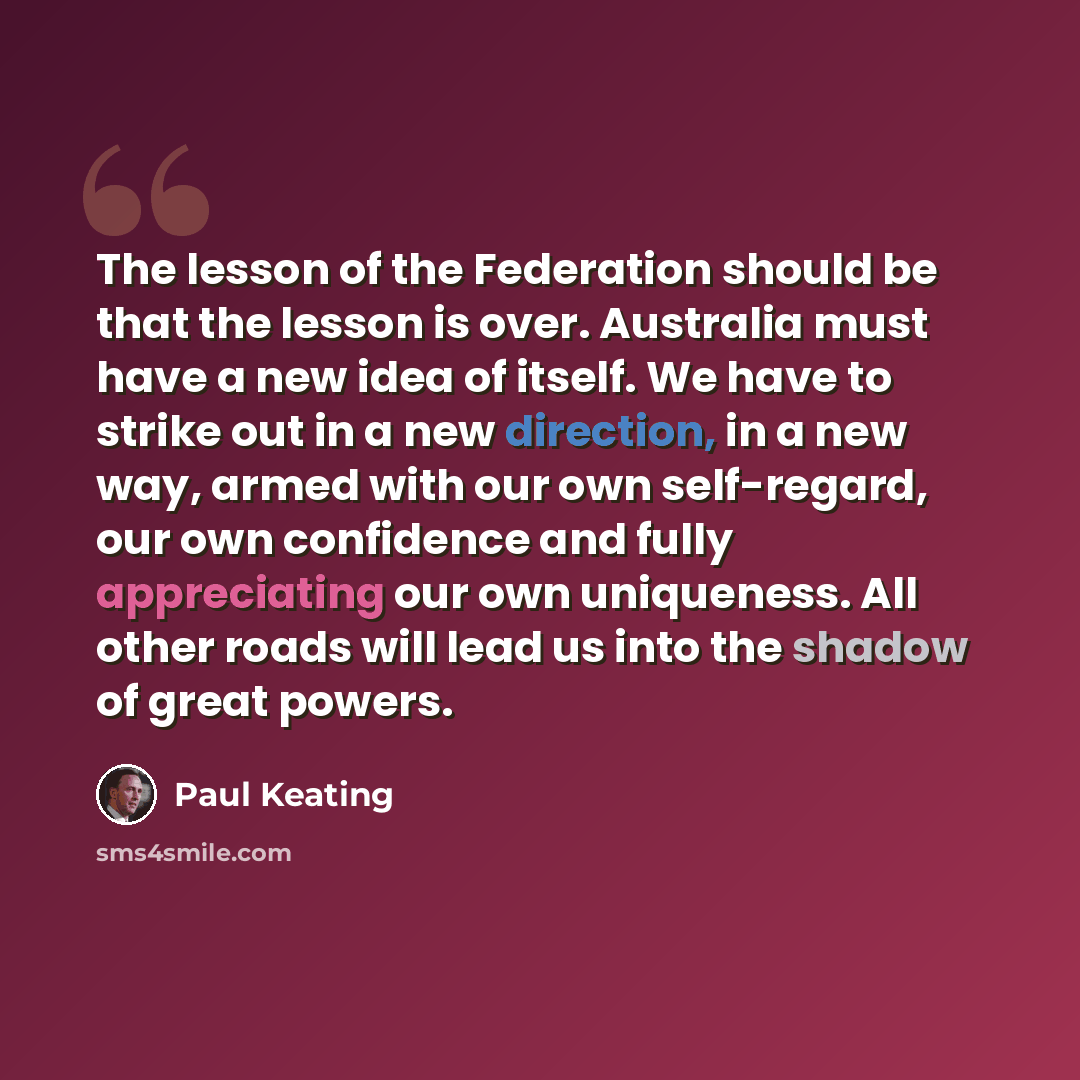 “The lesson of the Federation should be that the lesson is over. Australia must have a new idea of itself. We have to strike out in a new direction, in a new way, armed with our own self-regard, our own confidence and fully appreciating our own uniqueness. All other roads will lead us into the…” quote by Paul Keating