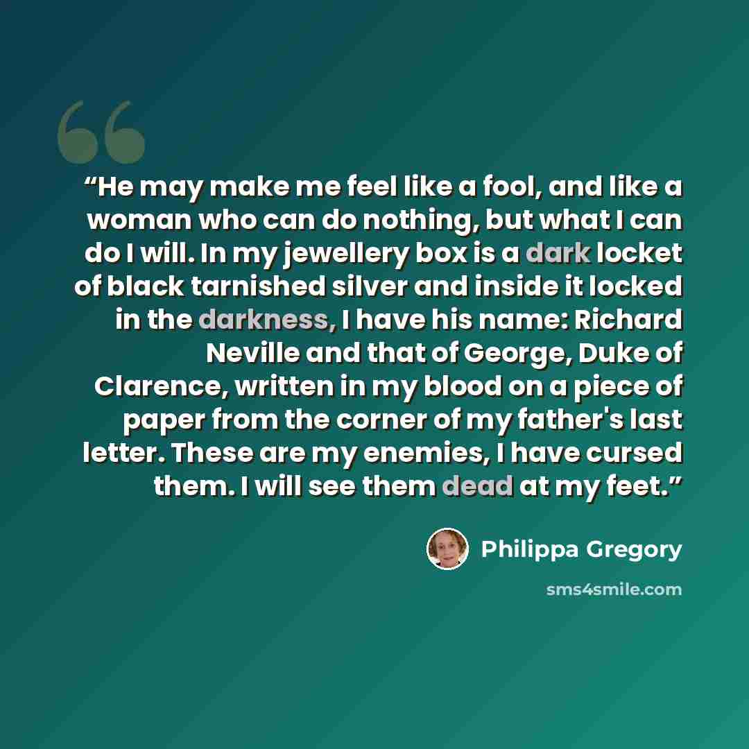 “He may make me feel like a fool, and like a woman who can do nothing, but what I can do I will. In my jewellery box is a dark locket of black tarnished silver and inside it locked in the darkness, I have his name: Richard Neville and that of George, Duke of Clarence, written in my blood on a piece…” quote by Philippa Gregory