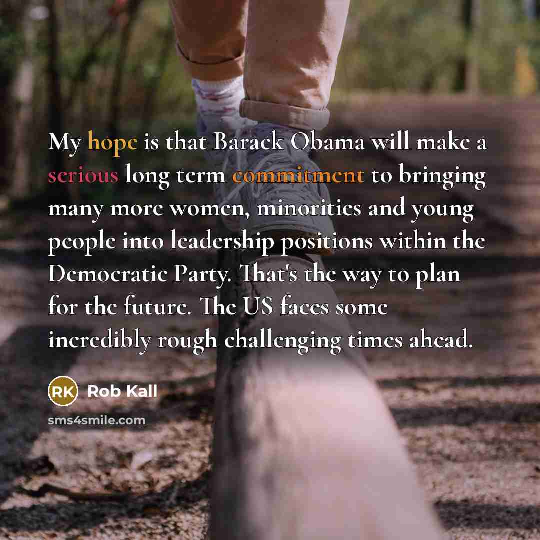 “My hope is that Barack Obama will make a serious long term commitment to bringing many more women, minorities and young people into leadership positions within the Democratic Party. That's the way to plan for the future. The US faces some incredibly rough challenging times ahead.” quote by Rob Kall