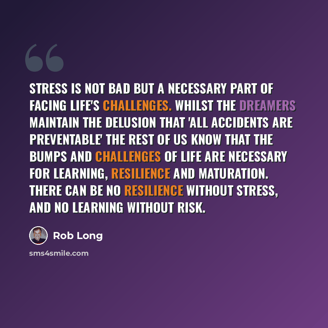“Stress is not bad but a necessary part of facing life's challenges. Whilst the dreamers maintain the delusion that 'all accidents are preventable' the rest of us know that the bumps and challenges of life are necessary for learning, resilience and maturation. There can be no resilience without…” quote by Rob Long