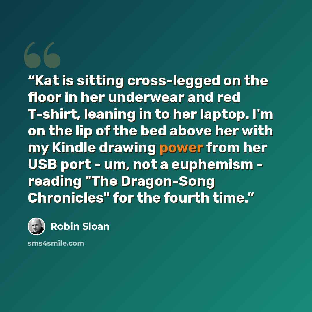 “Kat is sitting cross-legged on the floor in her underwear and red T-shirt, leaning in to her laptop. I'm on the lip of the bed above her with my Kindle drawing power from her USB port - um, not a euphemism - reading "The Dragon-Song Chronicles" for the fourth time.” quote by Robin Sloan
