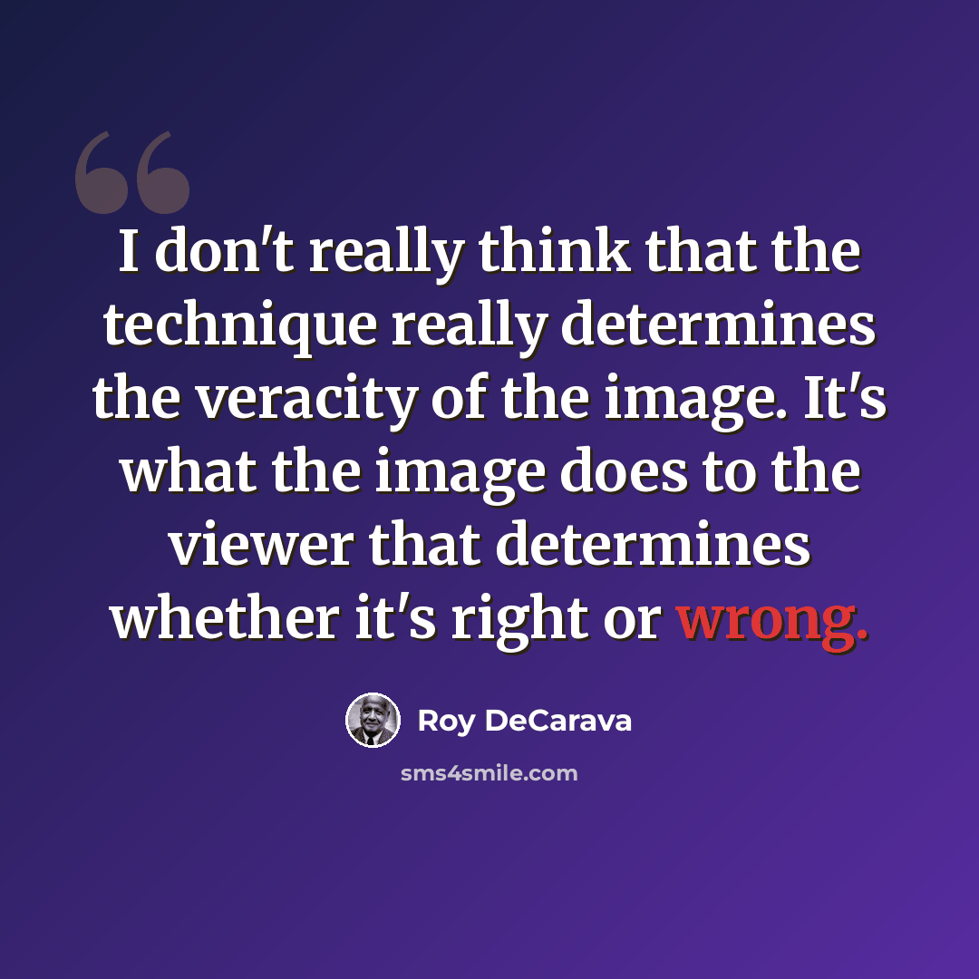 “I don't really think that the technique really determines the veracity of the image. It's what the image does to the viewer that determines whether it's right or wrong.” quote by Roy DeCarava