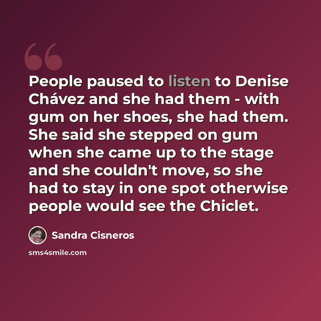 “People paused to listen to Denise Chávez and she had them - with gum on her shoes, she had them. She said she stepped on gum when she came up to the stage and she couldn't move, so she had to stay in one spot otherwise people would see the Chiclet.” quote by Sandra Cisneros
