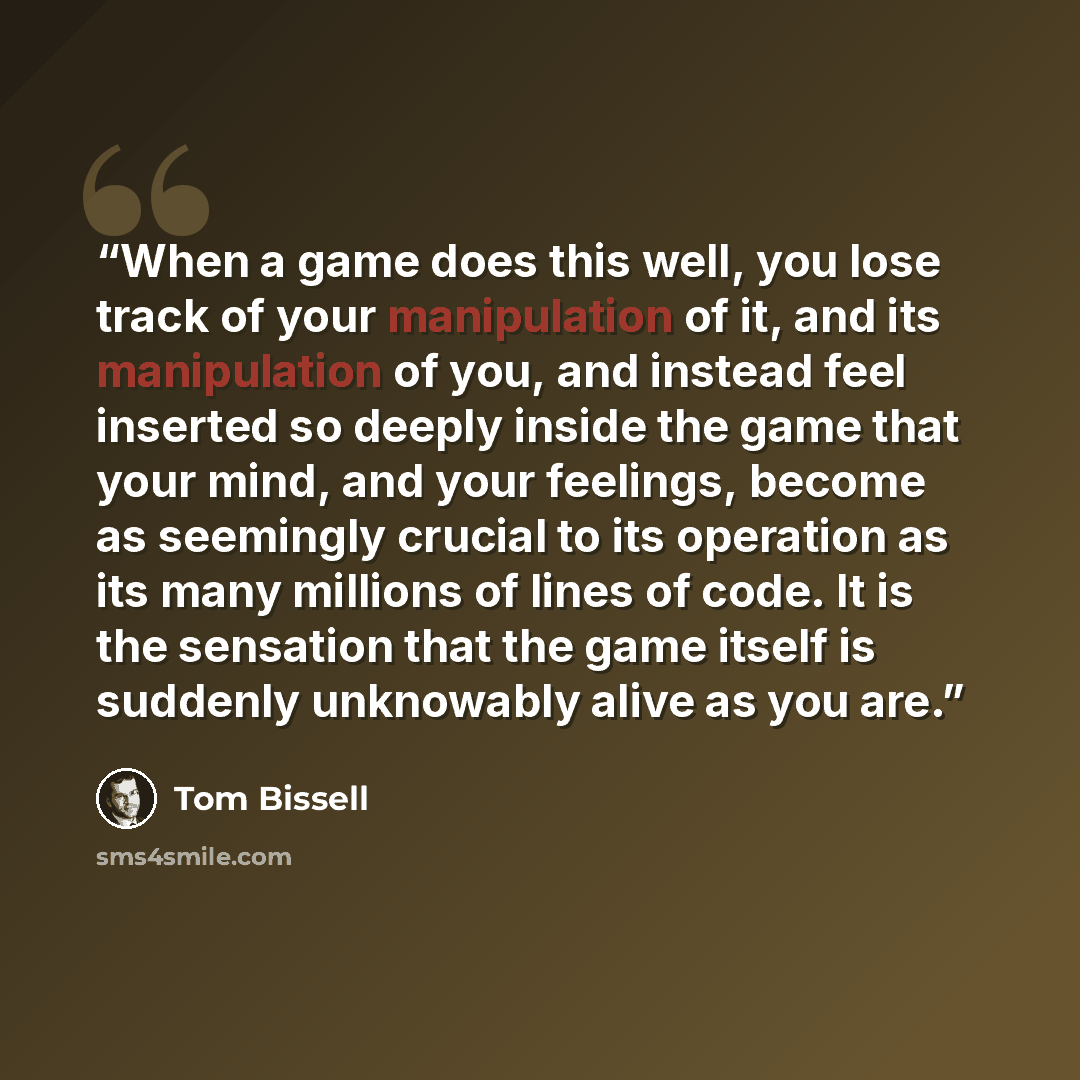 “When a game does this well, you lose track of your manipulation of it, and its manipulation of you, and instead feel inserted so deeply inside the game that your mind, and your feelings, become as seemingly crucial to its operation as its many millions of lines of code. It is the sensation that…” quote by Tom Bissell