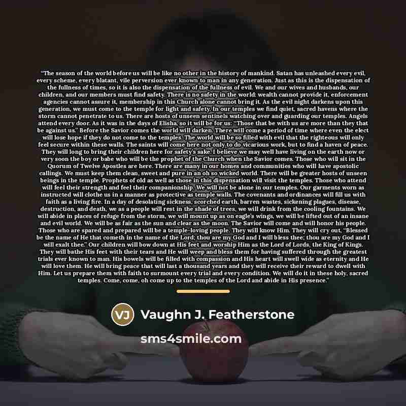 “The season of the world before us will be like no other in the history of mankind. Satan has unleashed every evil, every scheme, every blatant, vile perversion ever known to man in any generation. Just as this is the dispensation of the fullness of times, so it is also the dispensation of the…” quote by Vaughn J. Featherstone