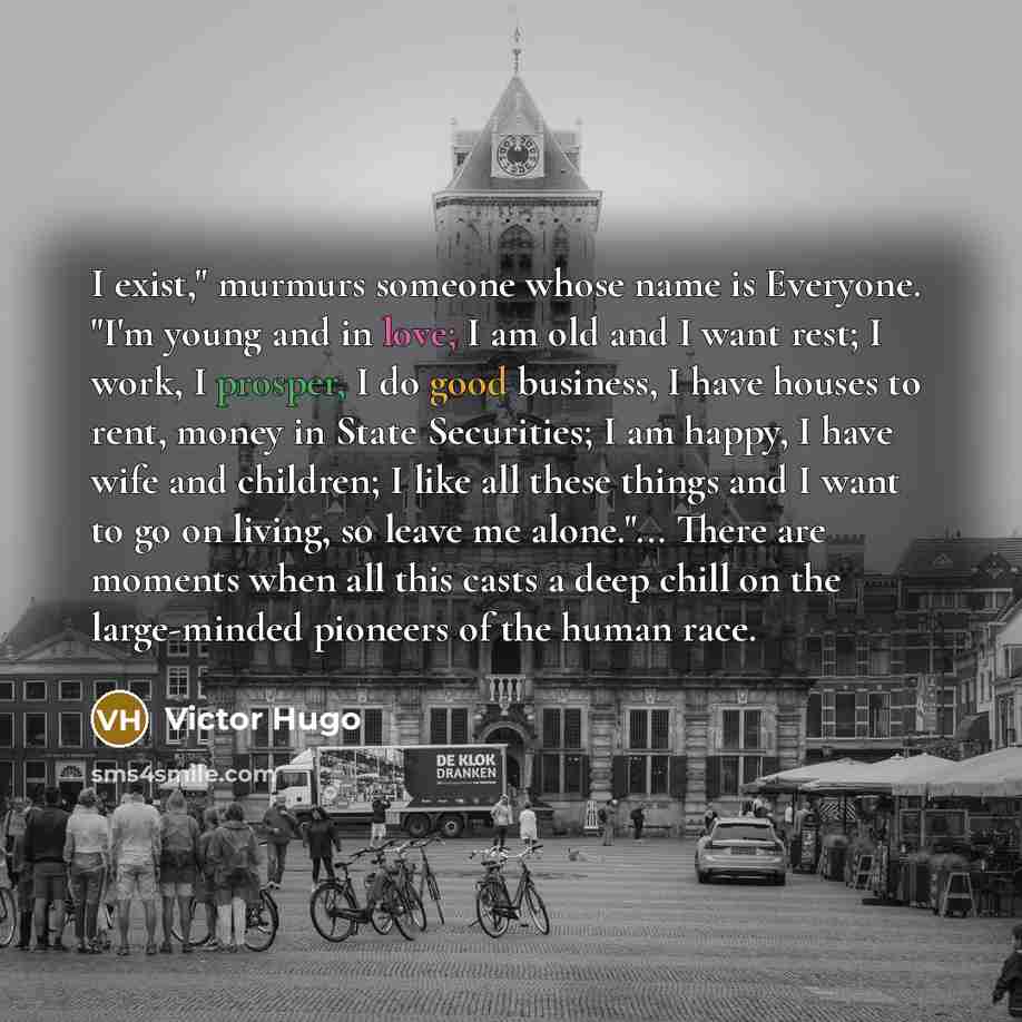 “I exist," murmurs someone whose name is Everyone. "I'm young and in love; I am old and I want rest; I work, I prosper, I do good business, I have houses to rent, money in State Securities; I am happy, I have wife and children; I like all these things and I want to go on living, so leave me…” quote by Victor Hugo
