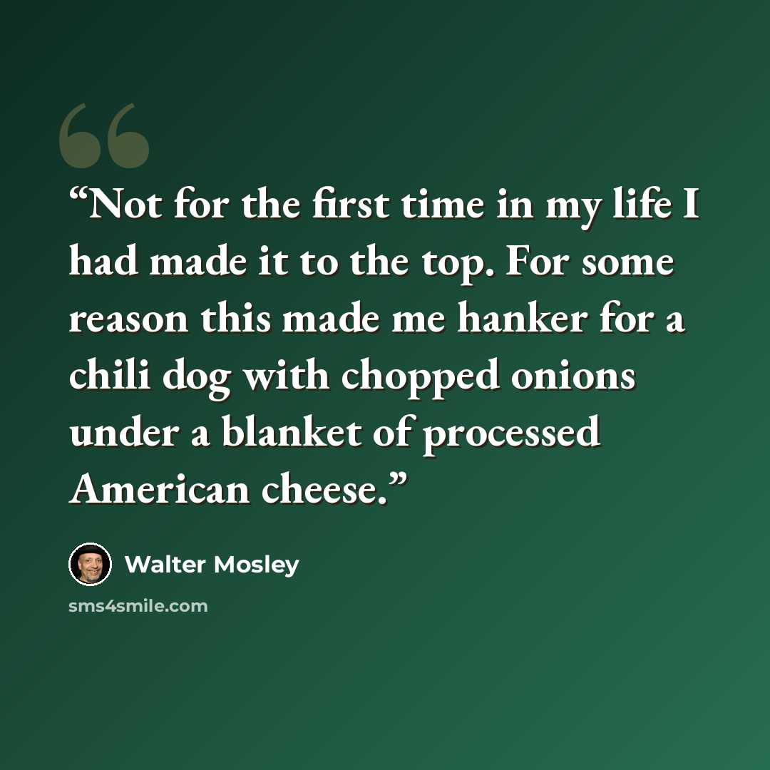 “Not for the first time in my life I had made it to the top. For some reason this made me hanker for a chili dog with chopped onions under a blanket of processed American cheese.” quote by Walter Mosley