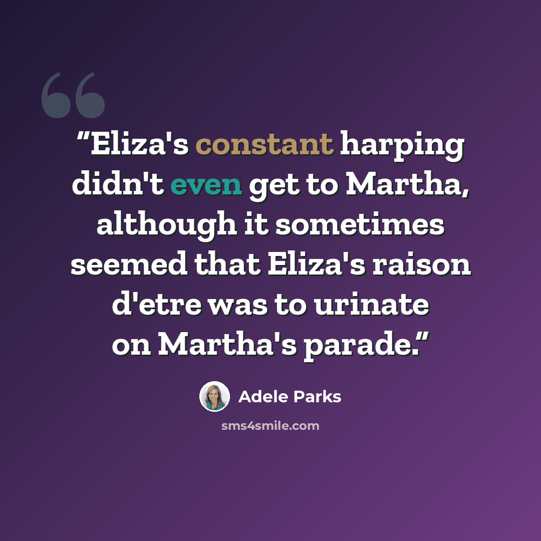 “Eliza's constant harping didn't even get to Martha, although it sometimes seemed that Eliza's raison d'etre was to urinate on Martha's parade.” quote by Adele Parks