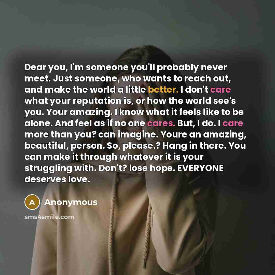 “Dear you, I'm someone you'll probably never meet. Just someone, who wants to reach out, and make the world a little better. I don't care what your reputation is, or how the world see's you. Your amazing. I know what it feels like to be alone. And feel as if no one cares. But, I do. I care more…” quote by Anonymous