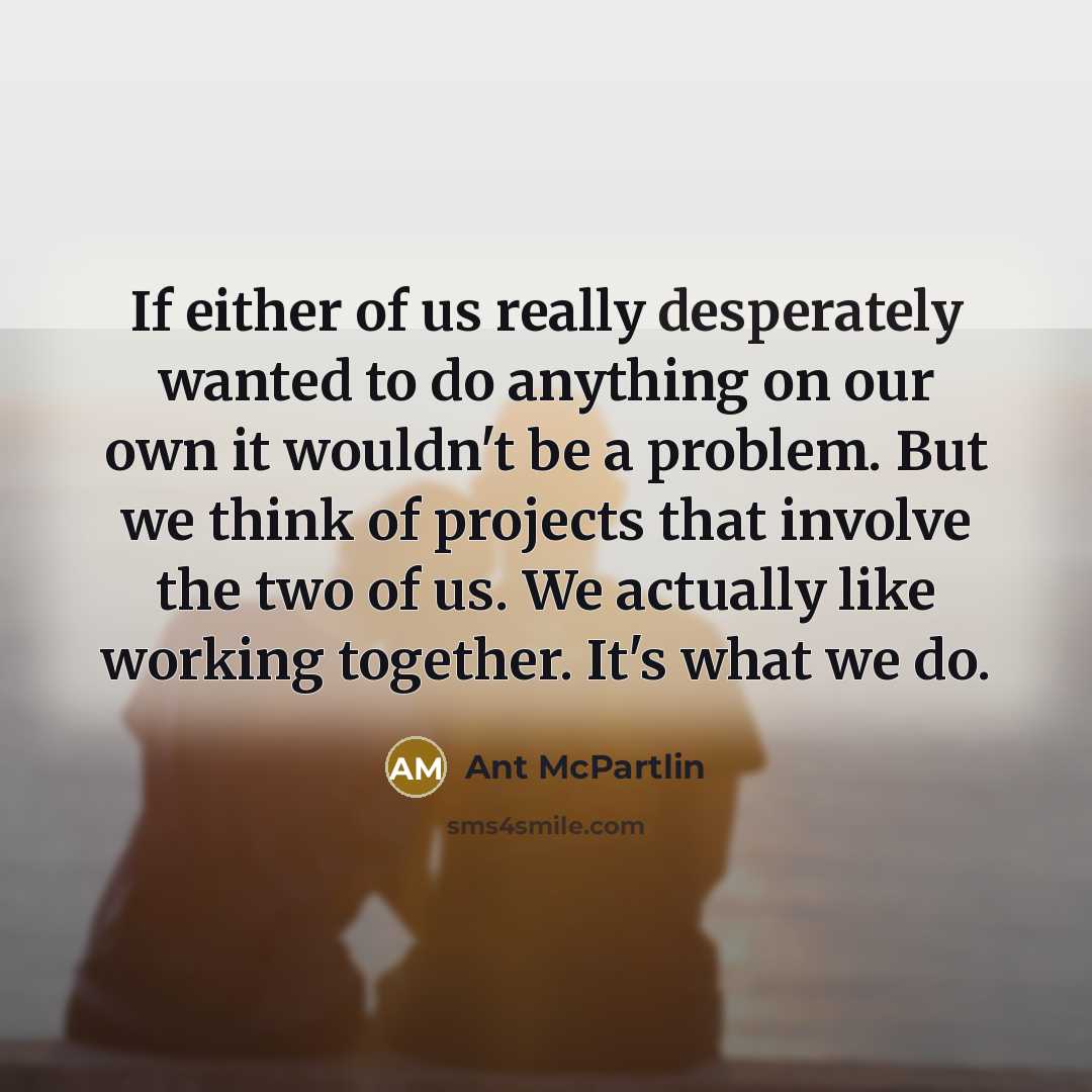 “If either of us really desperately wanted to do anything on our own it wouldn't be a problem. But we think of projects that involve the two of us. We actually like working together. It's what we do.” quote by Ant McPartlin
