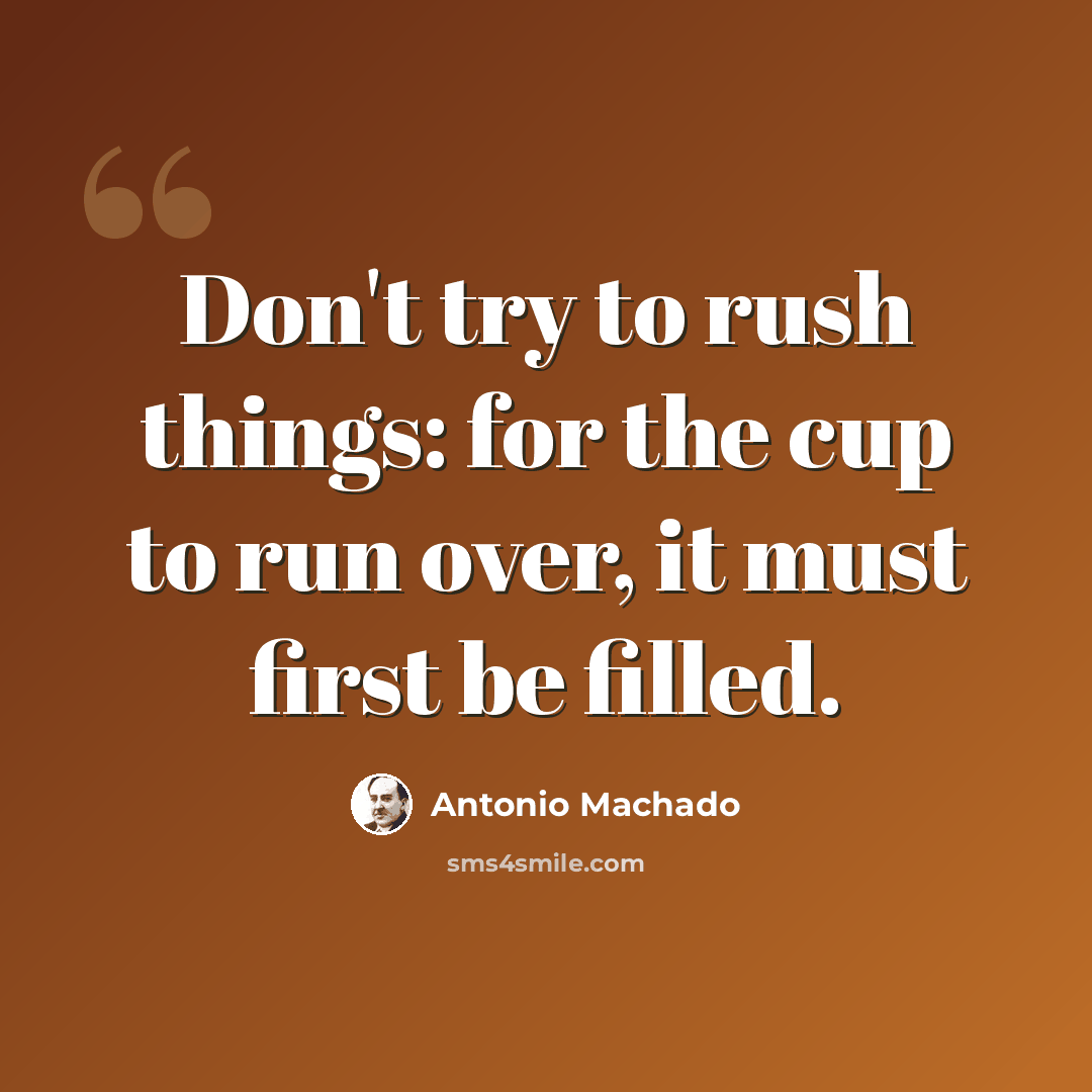 “Don't try to rush things: for the cup to run over, it must first be filled.” quote by Antonio Machado
