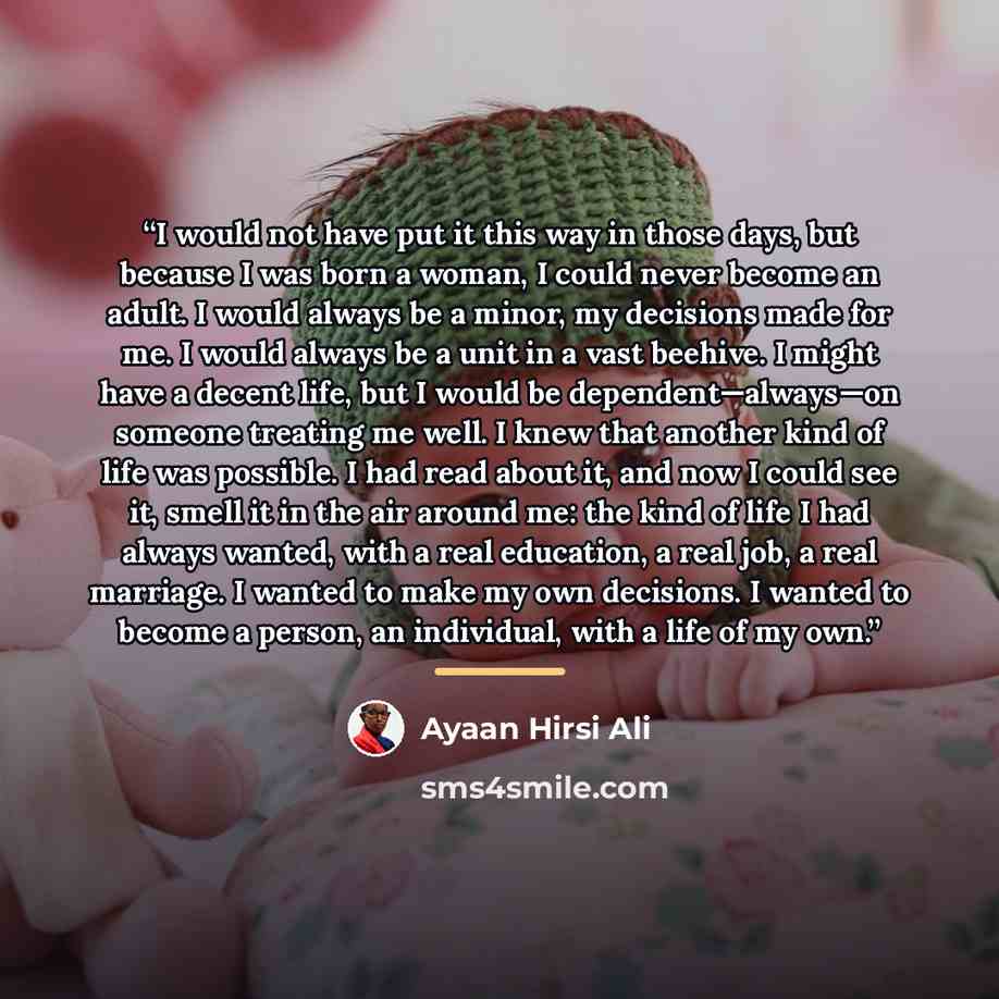“I would not have put it this way in those days, but because I was born a woman, I could never become an adult. I would always be a minor, my decisions made for me. I would always be a unit in a vast beehive. I might have a decent life, but I would be dependent—always—on someone treating me well. I…” quote by Ayaan Hirsi Ali