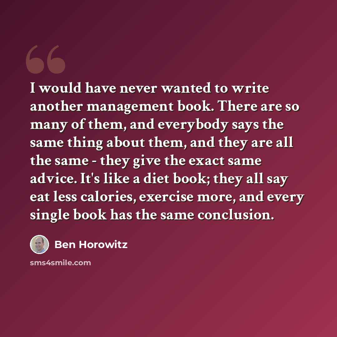 “I would have never wanted to write another management book. There are so many of them, and everybody says the same thing about them, and they are all the same - they give the exact same advice. It's like a diet book; they all say eat less calories, exercise more, and every single book has the same…” quote by Ben Horowitz