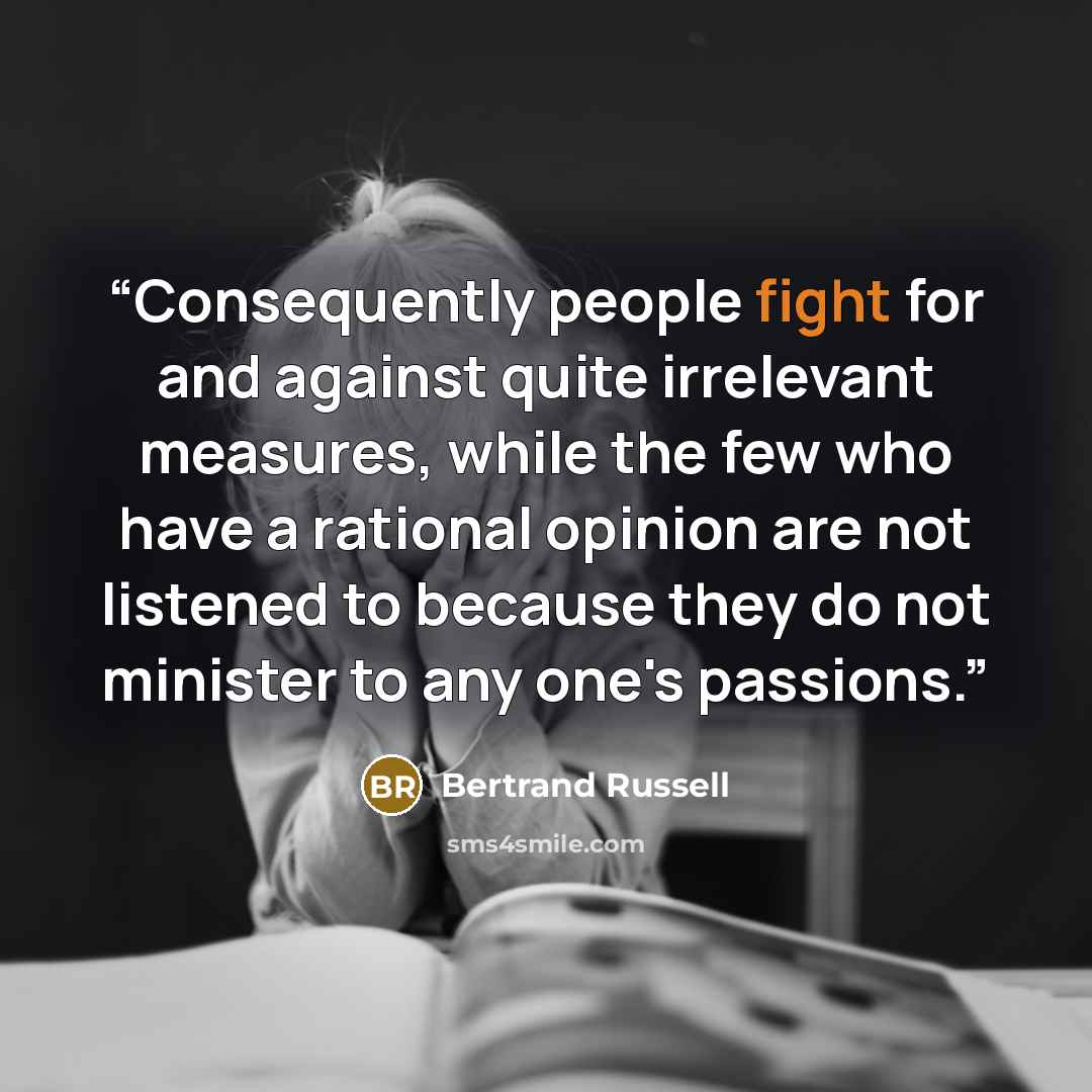 “Consequently people fight for and against quite irrelevant measures, while the few who have a rational opinion are not listened to because they do not minister to any one's passions.” quote by Bertrand Russell