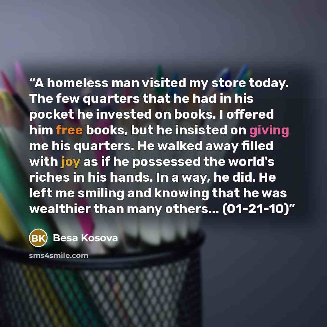 “A homeless man visited my store today. The few quarters that he had in his pocket he invested on books. I offered him free books, but he insisted on giving me his quarters. He walked away filled with joy as if he possessed the world's riches in his hands. In a way, he did. He left me smiling and…” quote by Besa Kosova