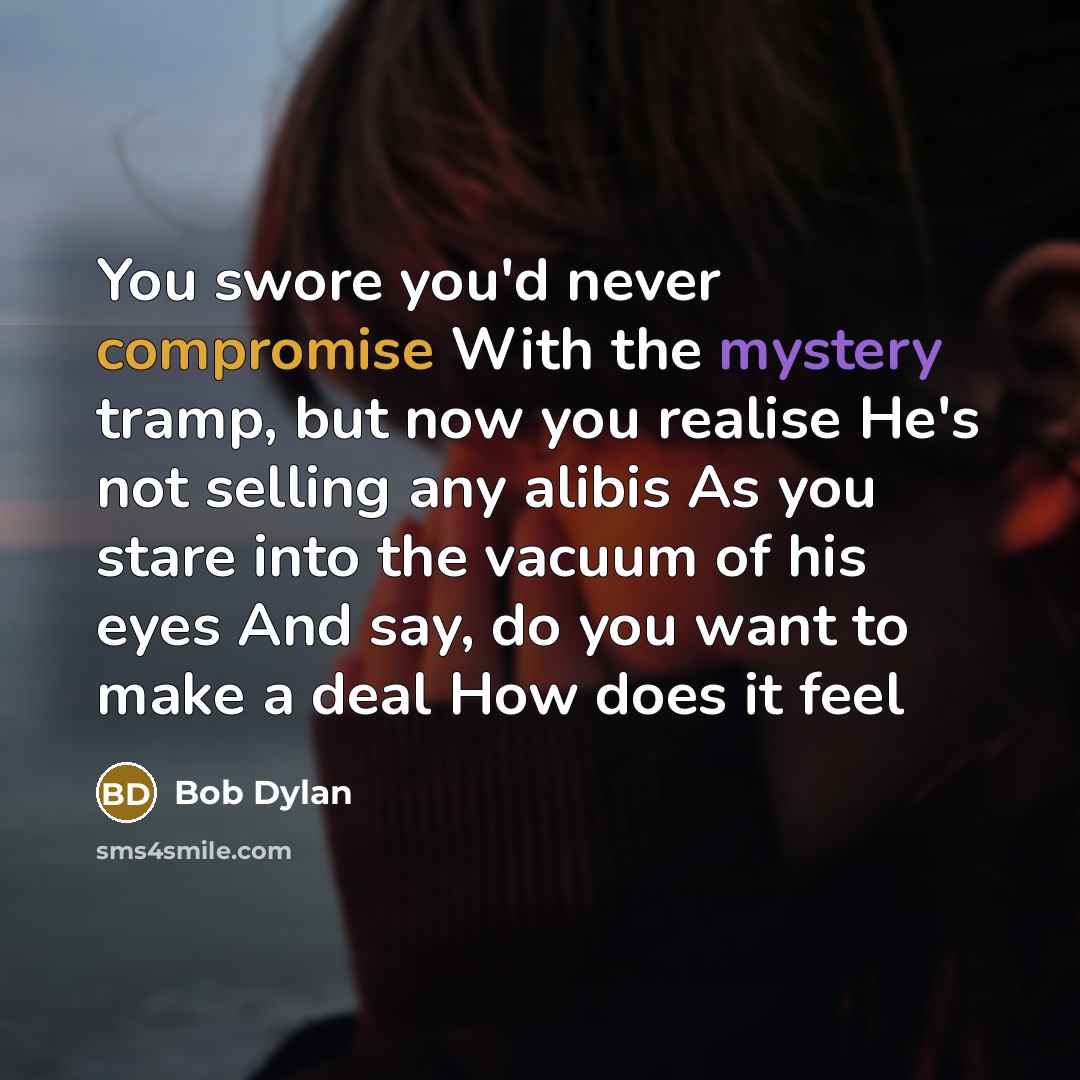 “You swore you'd never compromise With the mystery tramp, but now you realise He's not selling any alibis As you stare into the vacuum of his eyes And say, do you want to make a deal How does it feel” quote by Bob Dylan