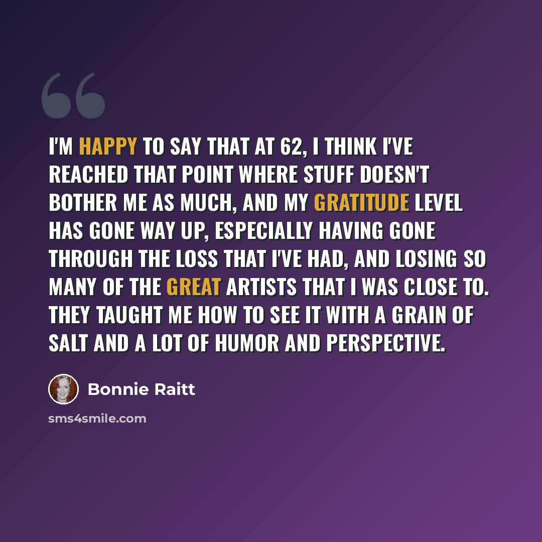 “I'm happy to say that at 62, I think I've reached that point where stuff doesn't bother me as much, and my gratitude level has gone way up, especially having gone through the loss that I've had, and losing so many of the great artists that I was close to. They taught me how to see it with a grain…” quote by Bonnie Raitt