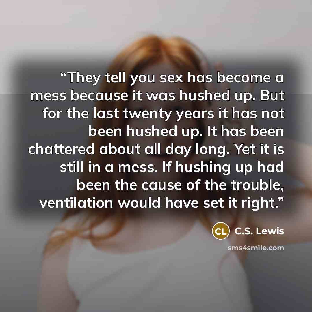 “They tell you sex has become a mess because it was hushed up. But for the last twenty years it has not been hushed up. It has been chattered about all day long. Yet it is still in a mess. If hushing up had been the cause of the trouble, ventilation would have set it right.” quote by C.S. Lewis