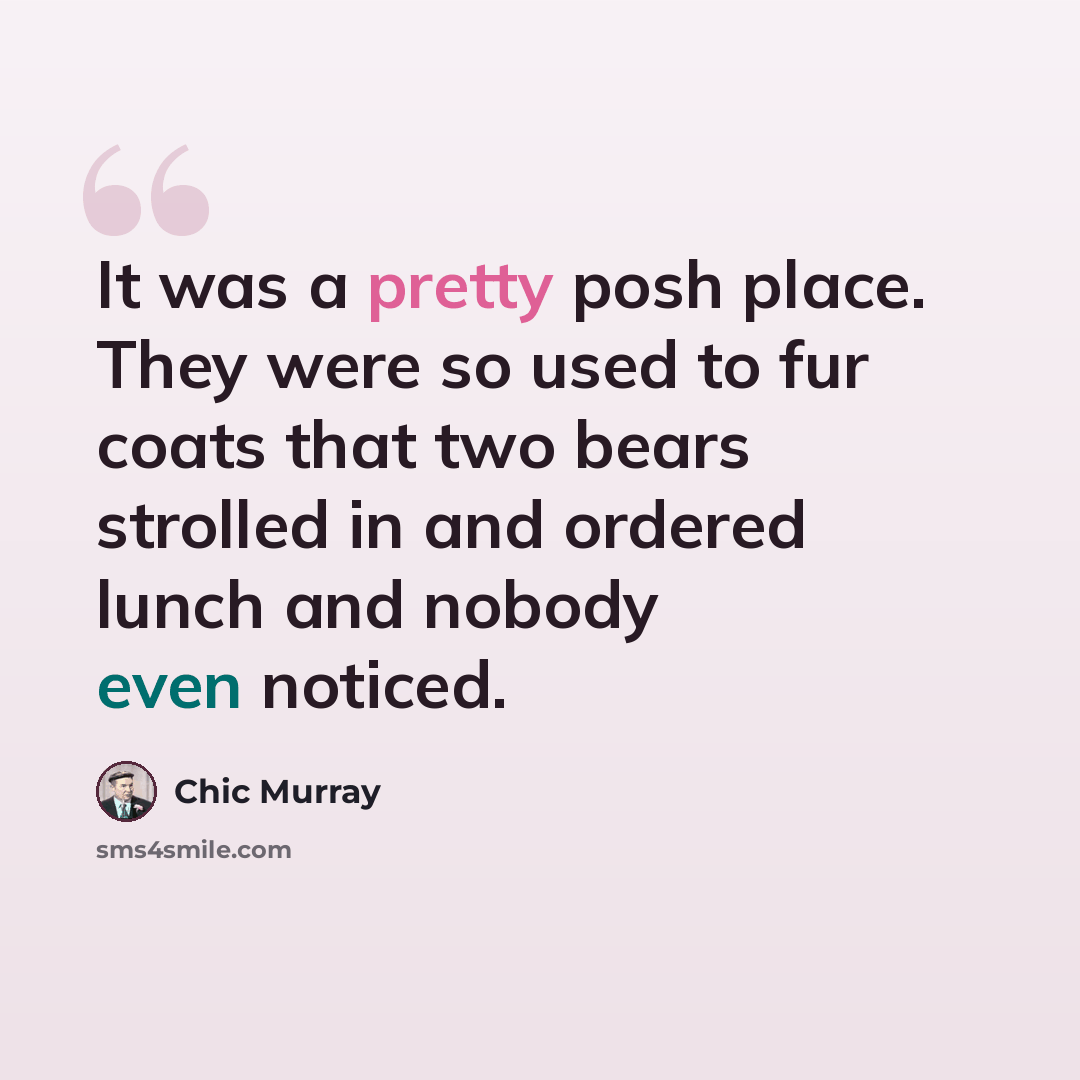 “It was a pretty posh place. They were so used to fur coats that two bears strolled in and ordered lunch and nobody even noticed.” quote by Chic Murray