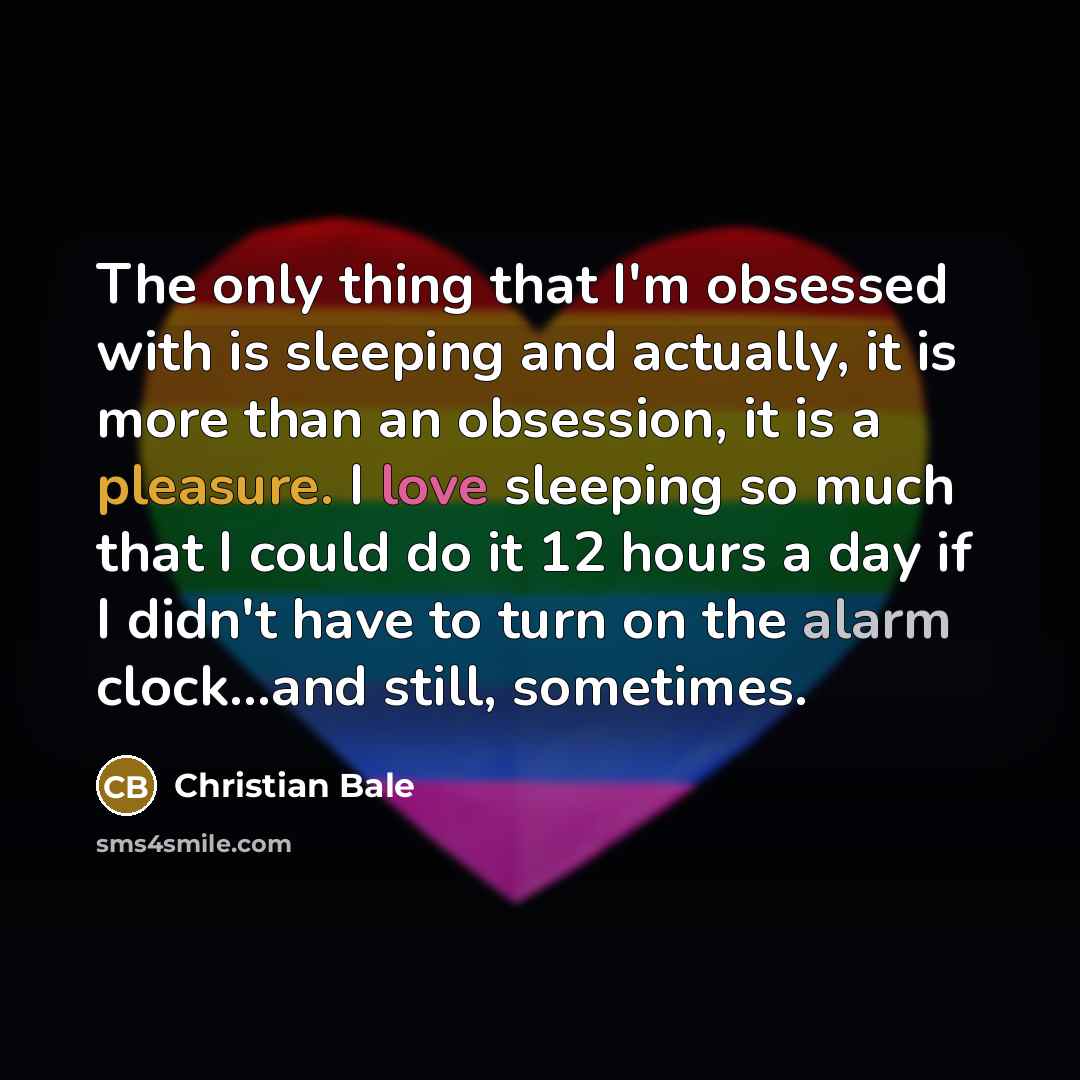 “The only thing that I'm obsessed with is sleeping and actually, it is more than an obsession, it is a pleasure. I love sleeping so much that I could do it 12 hours a day if I didn't have to turn on the alarm clock...and still, sometimes.” quote by Christian Bale