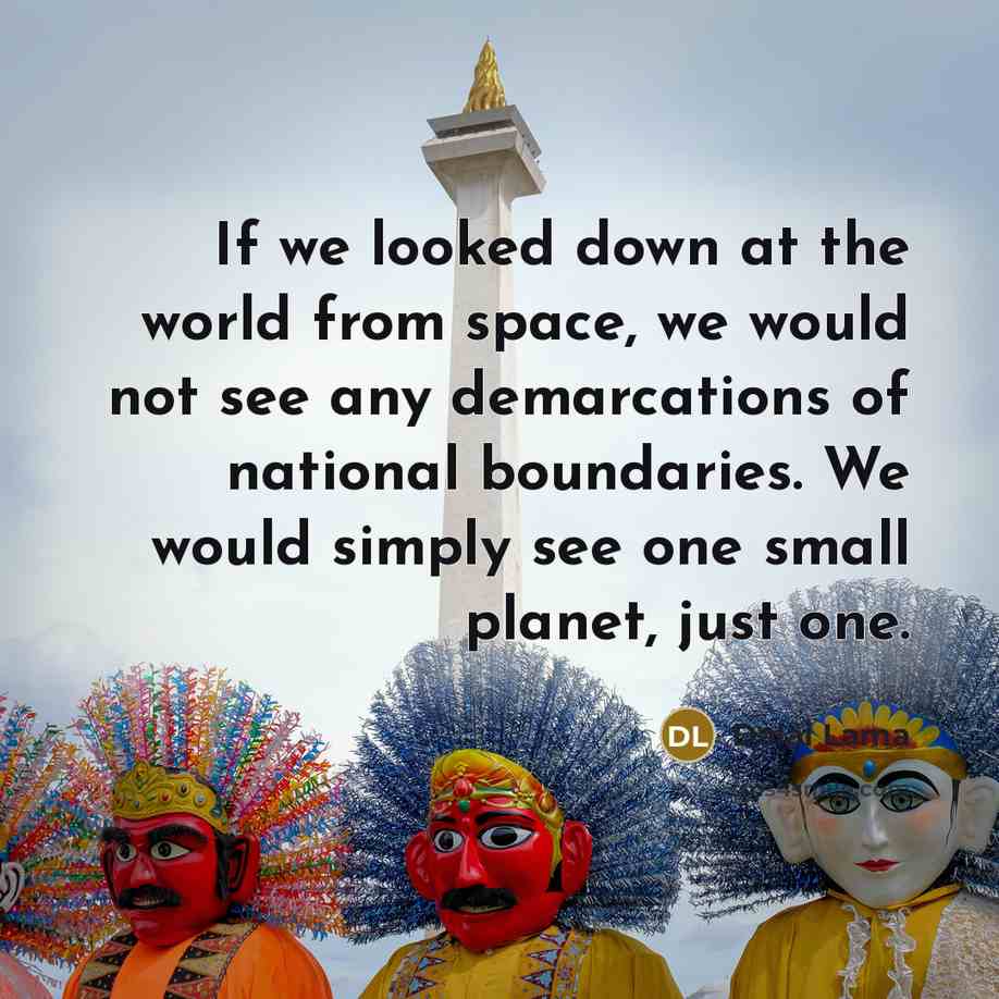 “If we looked down at the world from space, we would not see any demarcations of national boundaries. We would simply see one small planet, just one.” quote by Dalai Lama