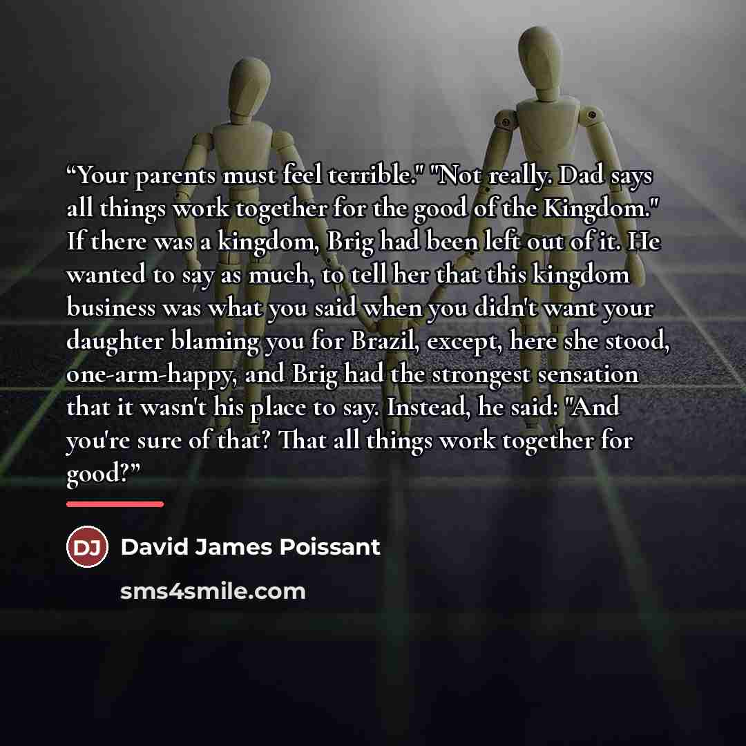 “Your parents must feel terrible." "Not really. Dad says all things work together for the good of the Kingdom." If there was a kingdom, Brig had been left out of it. He wanted to say as much, to tell her that this kingdom business was what you said when you didn't want your daughter blaming you for…” quote by David James Poissant