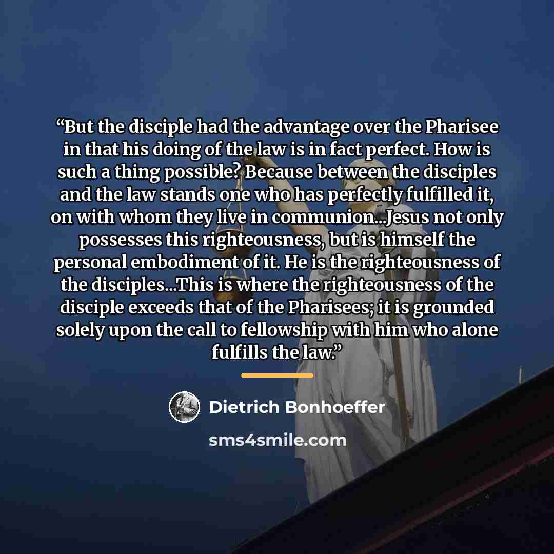 “But the disciple had the advantage over the Pharisee in that his doing of the law is in fact perfect. How is such a thing possible? Because between the disciples and the law stands one who has perfectly fulfilled it, on with whom they live in communion...Jesus not only possesses this…” quote by Dietrich Bonhoeffer