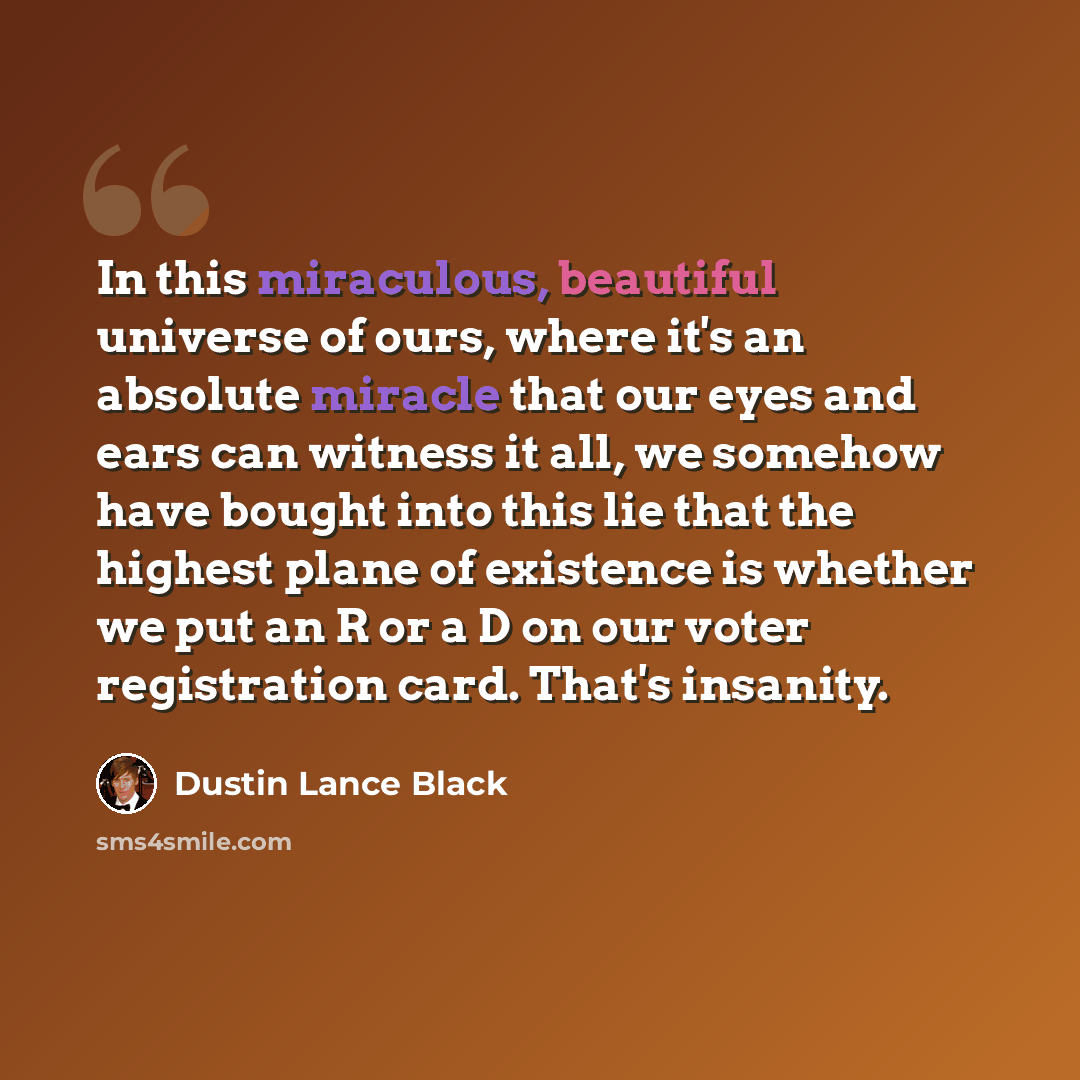 “In this miraculous, beautiful universe of ours, where it's an absolute miracle that our eyes and ears can witness it all, we somehow have bought into this lie that the highest plane of existence is whether we put an R or a D on our voter registration card. That's insanity.” quote by Dustin Lance Black