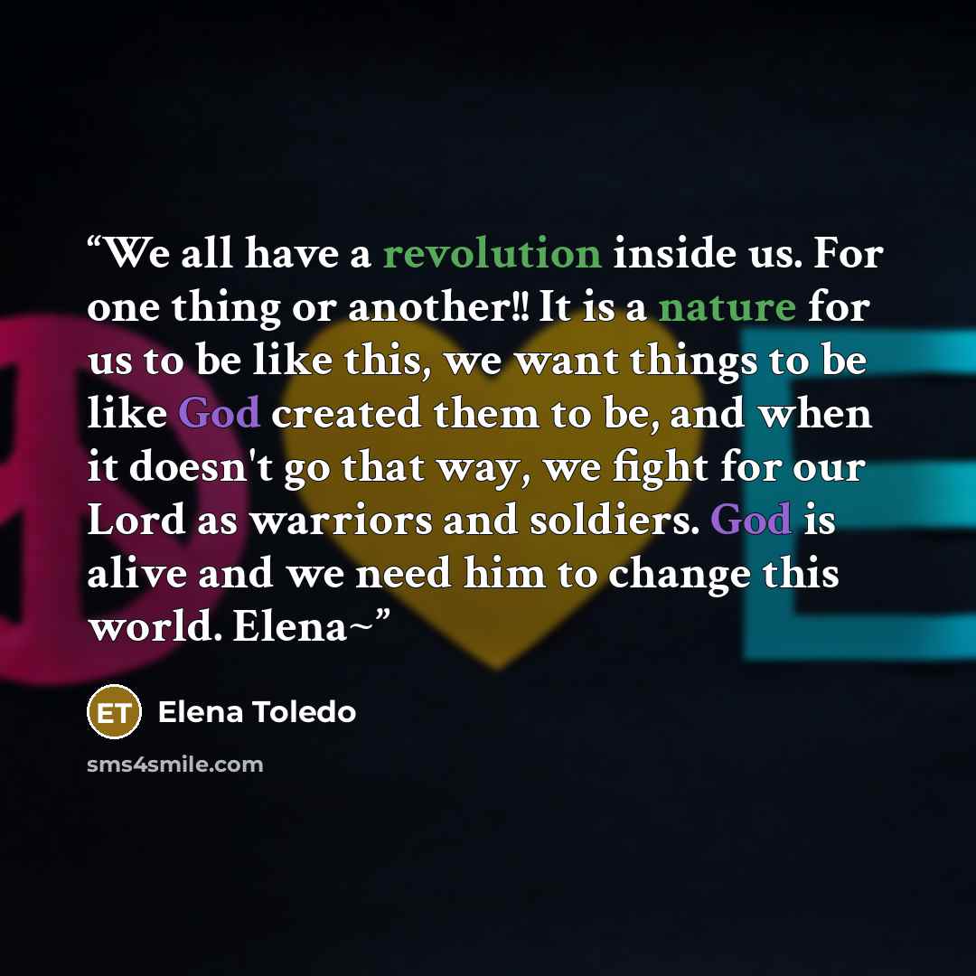 “We all have a revolution inside us. For one thing or another!! It is a nature for us to be like this, we want things to be like God created them to be, and when it doesn't go that way, we fight for our Lord as warriors and soldiers. God is alive and we need him to change this world. Elena~” quote by Elena Toledo