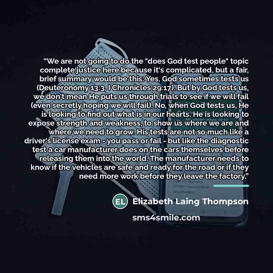 “We are not going to do the "does God test people" topic complete justice here because it's complicated, but a fair, brief summary would be this: Yes, God sometimes tests us (Deuteronomy 13:3, I Chronicles 29:17). But by God tests us, we don't mean He puts us through trials to see if we will fail…” quote by Elizabeth Laing Thompson