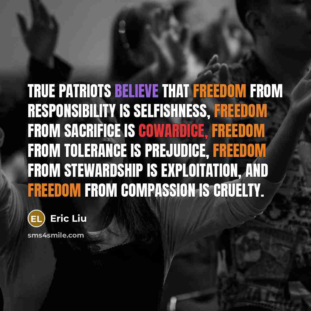 “True patriots believe that freedom from responsibility is selfishness, freedom from sacrifice is cowardice, freedom from tolerance is prejudice, freedom from stewardship is exploitation, and freedom from compassion is cruelty.” quote by Eric Liu
