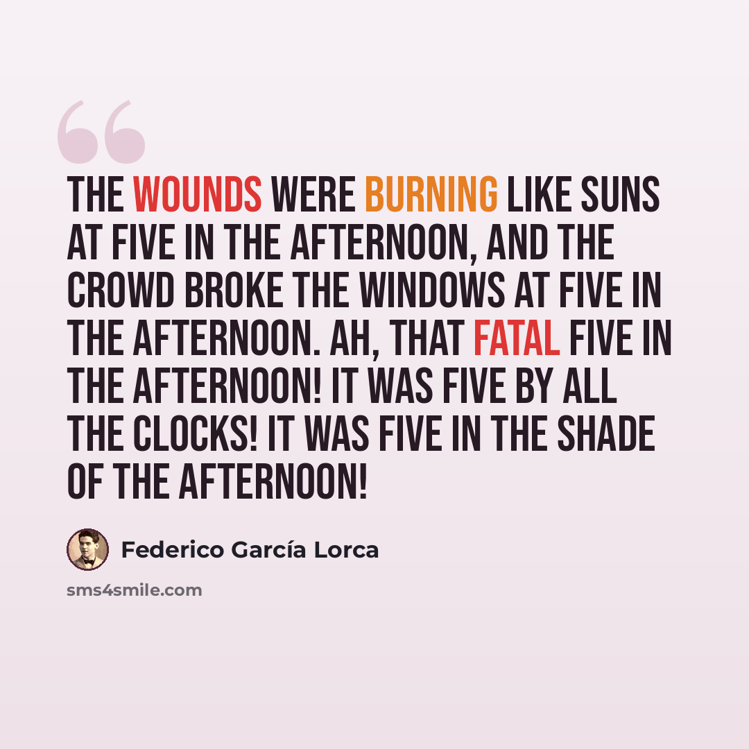 “The wounds were burning like suns at five in the afternoon, and the crowd broke the windows At five in the afternoon. Ah, that fatal five in the afternoon! It was five by all the clocks! It was five in the shade of the afternoon!” quote by Federico Garcia Lorca
