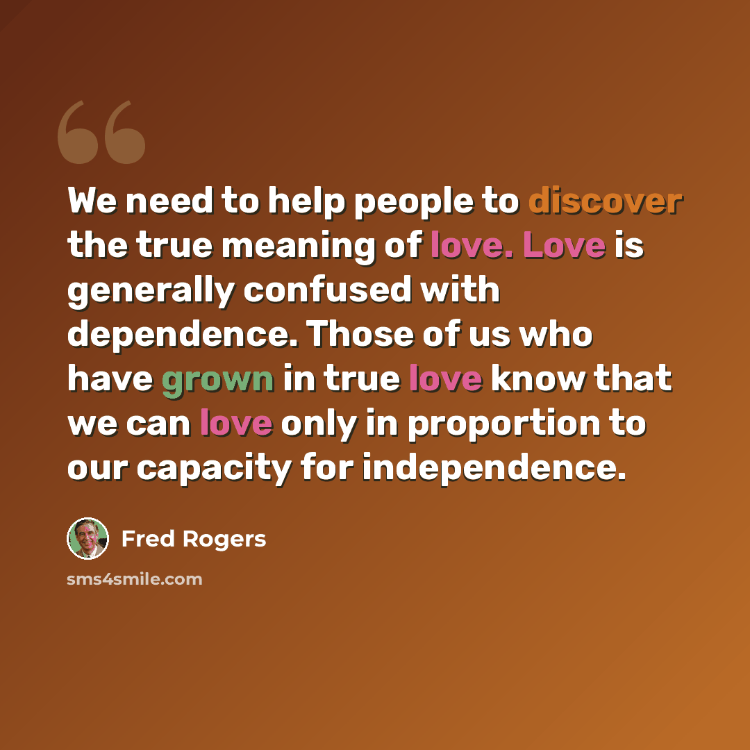 “We need to help people to discover the true meaning of love. Love is generally confused with dependence. Those of us who have grown in true love know that we can love only in proportion to our capacity for independence.” quote by Fred Rogers