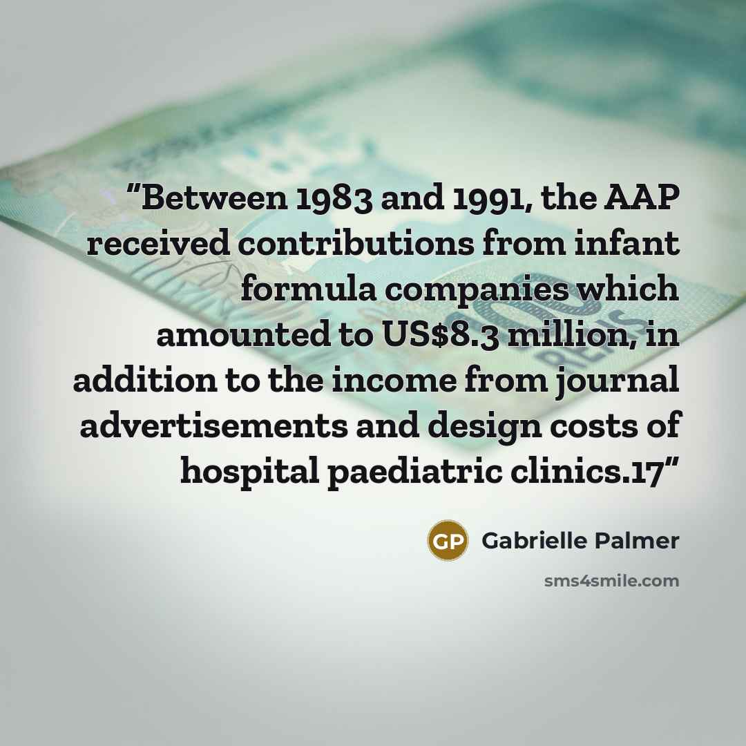 “Between 1983 and 1991, the AAP received contributions from infant formula companies which amounted to US$8.3 million, in addition to the income from journal advertisements and design costs of hospital paediatric clinics.17” quote by Gabrielle Palmer