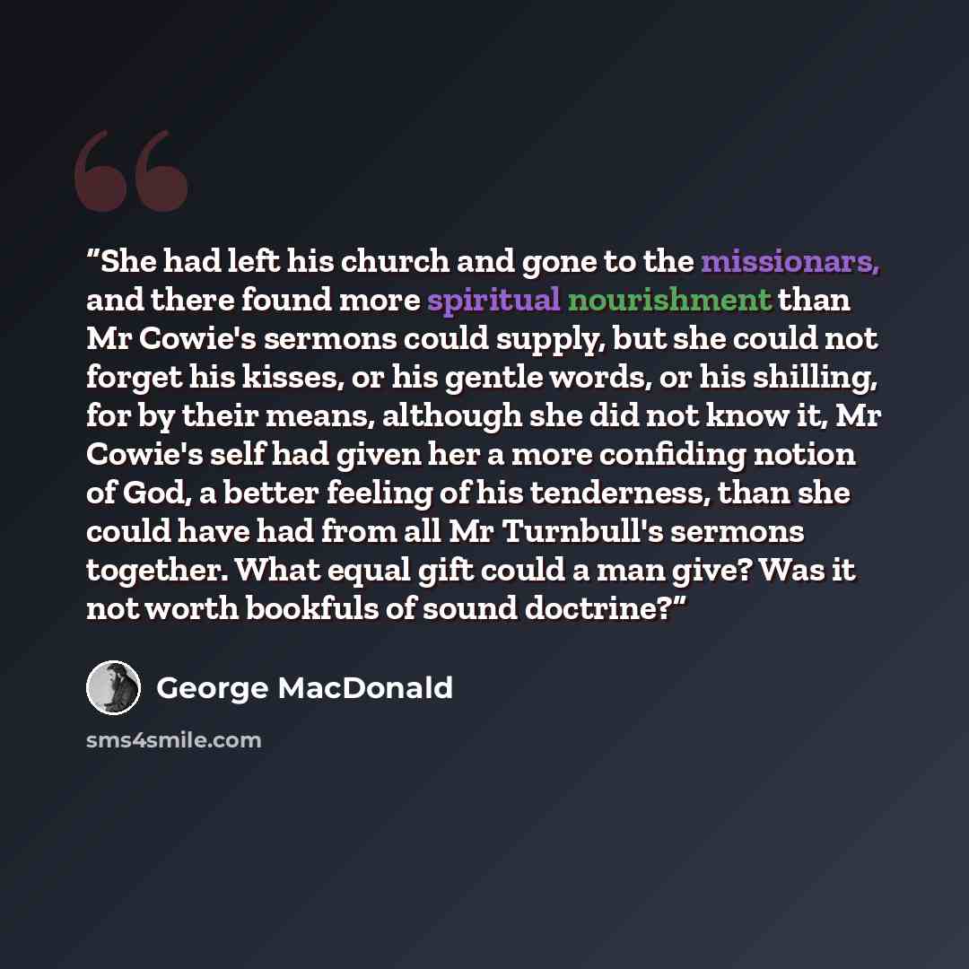 “She had left his church and gone to the missionars, and there found more spiritual nourishment than Mr Cowie's sermons could supply, but she could not forget his kisses, or his gentle words, or his shilling, for by their means, although she did not know it, Mr Cowie's self had given her a more…” quote by George MacDonald