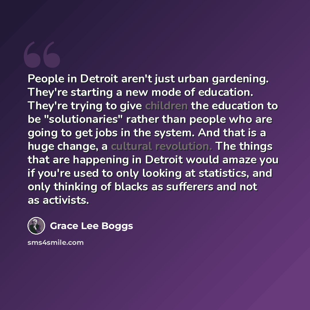 “People in Detroit aren't just urban gardening. They're starting a new mode of education. They're trying to give children the education to be "solutionaries" rather than people who are going to get jobs in the system. And that is a huge change, a cultural revolution. The things that are happening…” quote by Grace Lee Boggs