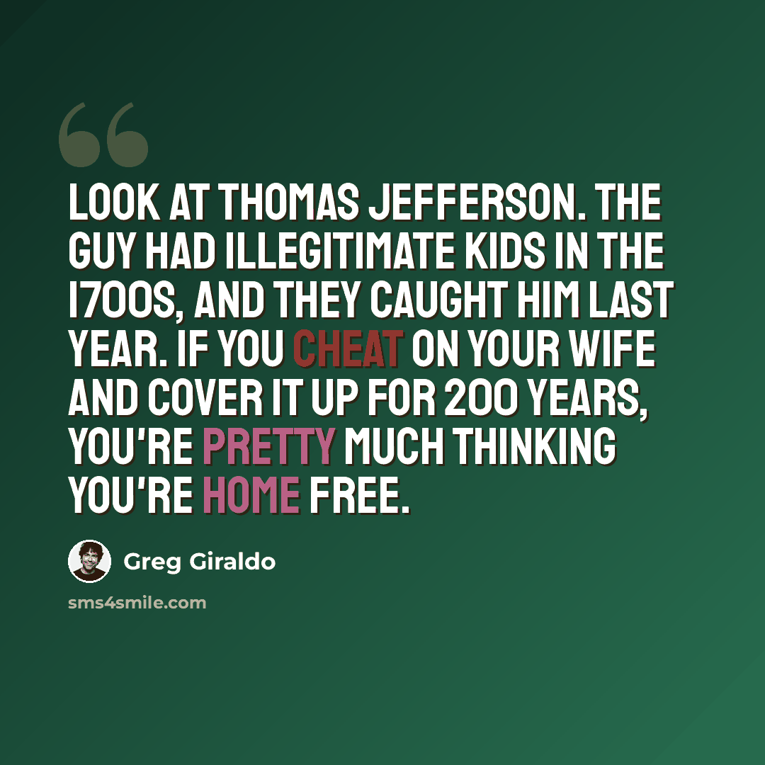 “Look at Thomas Jefferson. The guy had illegitimate kids in the 1700s, and they caught him last year. If you cheat on your wife and cover it up for 200 years, you're pretty much thinking you're home free.” quote by Greg Giraldo