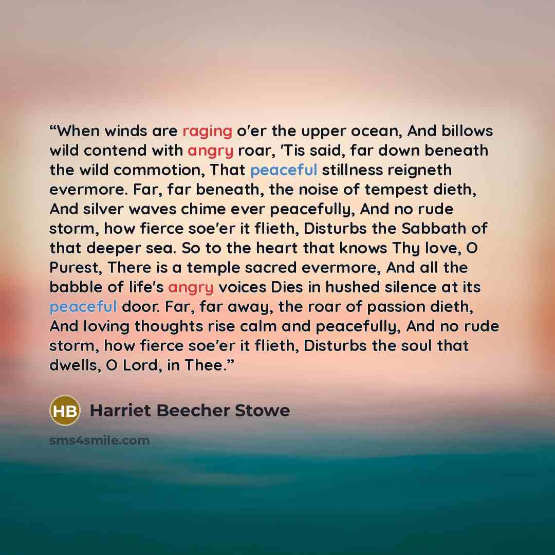 “When winds are raging o'er the upper ocean, And billows wild contend with angry roar, 'Tis said, far down beneath the wild commotion, That peaceful stillness reigneth evermore. Far, far beneath, the noise of tempest dieth, And silver waves chime ever peacefully, And no rude storm, how fierce…” quote by Harriet Beecher Stowe