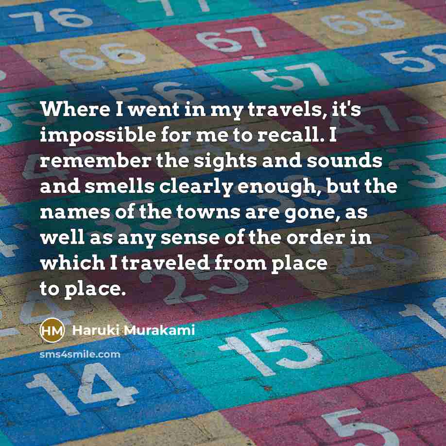 “Where I went in my travels, it's impossible for me to recall. I remember the sights and sounds and smells clearly enough, but the names of the towns are gone, as well as any sense of the order in which I traveled from place to place.” quote by Haruki Murakami