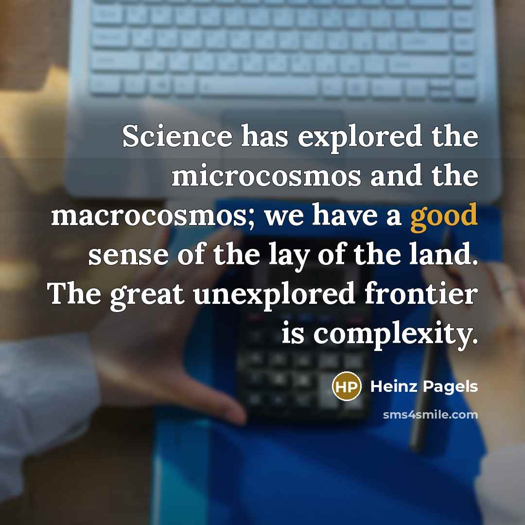 “Science has explored the microcosmos and the macrocosmos; we have a good sense of the lay of the land. The great unexplored frontier is complexity.” quote by Heinz Pagels