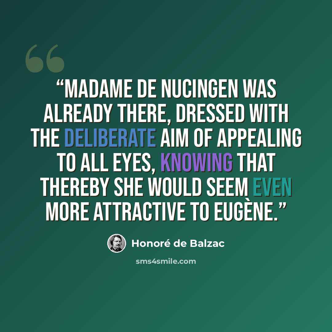 “Madame de Nucingen was already there, dressed with the deliberate aim of appealing to all eyes, knowing that thereby she would seem even more attractive to Eugène.” quote by Honoré de Balzac