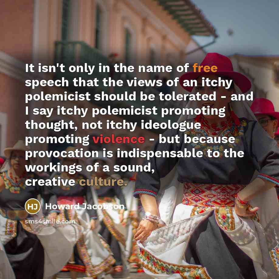 “It isn't only in the name of free speech that the views of an itchy polemicist should be tolerated - and I say itchy polemicist promoting thought, not itchy ideologue promoting violence - but because provocation is indispensable to the workings of a sound, creative culture.” quote by Howard Jacobson